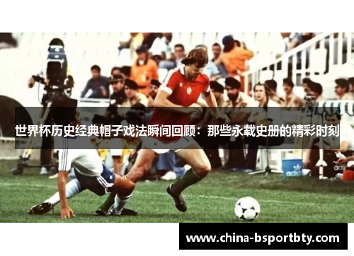 世界杯历史经典帽子戏法瞬间回顾：那些永载史册的精彩时刻