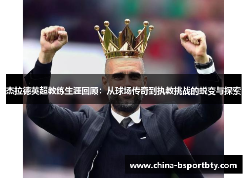 杰拉德英超教练生涯回顾：从球场传奇到执教挑战的蜕变与探索