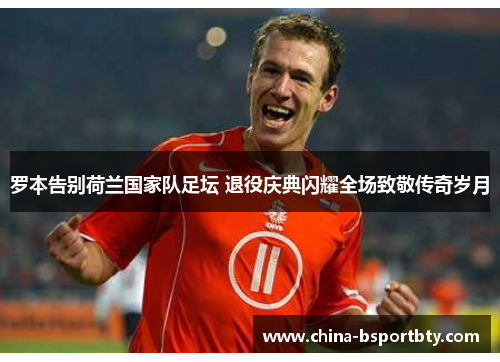 罗本告别荷兰国家队足坛 退役庆典闪耀全场致敬传奇岁月