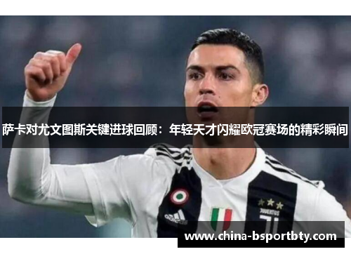 萨卡对尤文图斯关键进球回顾：年轻天才闪耀欧冠赛场的精彩瞬间