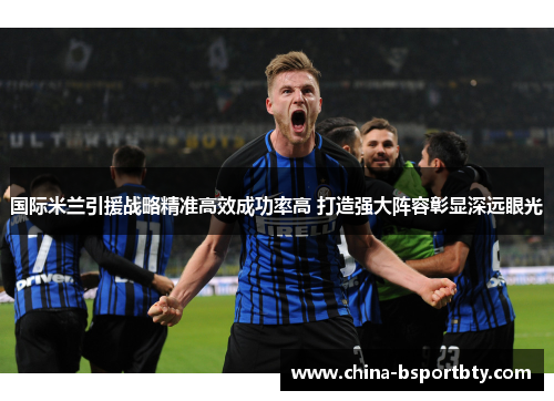 国际米兰引援战略精准高效成功率高 打造强大阵容彰显深远眼光