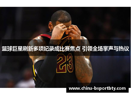 篮球巨星刷新多项纪录成比赛焦点 引领全场掌声与热议