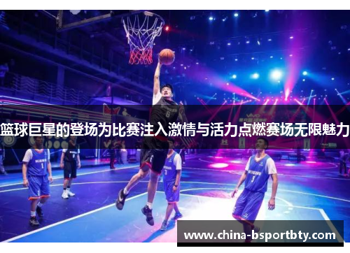 篮球巨星的登场为比赛注入激情与活力点燃赛场无限魅力