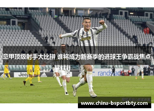 意甲顶级射手大比拼 谁将成为新赛季的进球王争霸战焦点
