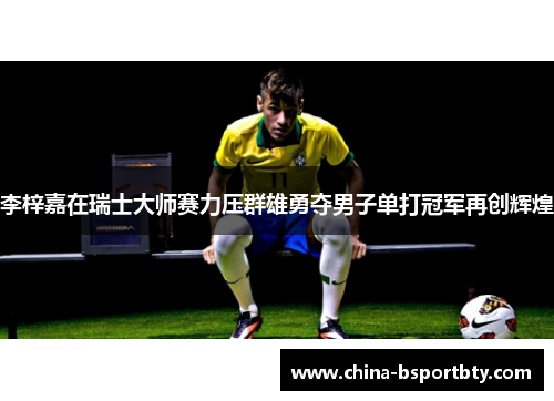 李梓嘉在瑞士大师赛力压群雄勇夺男子单打冠军再创辉煌