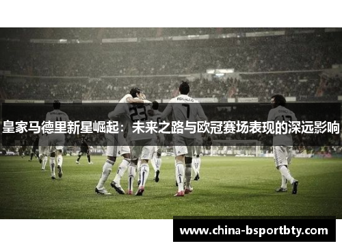 皇家马德里新星崛起：未来之路与欧冠赛场表现的深远影响