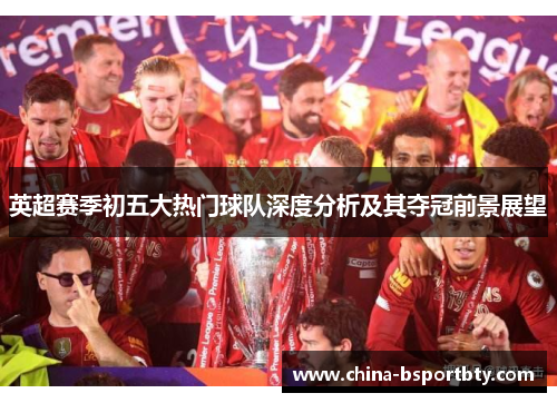 英超赛季初五大热门球队深度分析及其夺冠前景展望