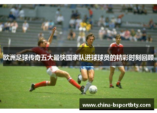 欧洲足球传奇五大最快国家队进球球员的精彩时刻回顾