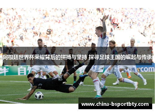 阿根廷世界杯荣耀背后的拼搏与坚持 探寻足球王国的崛起与传承