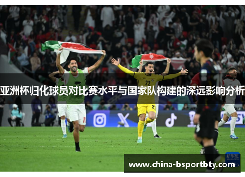 亚洲杯归化球员对比赛水平与国家队构建的深远影响分析