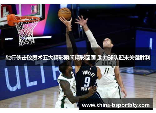 独行侠击败魔术五大精彩瞬间精彩回顾 助力球队迎来关键胜利