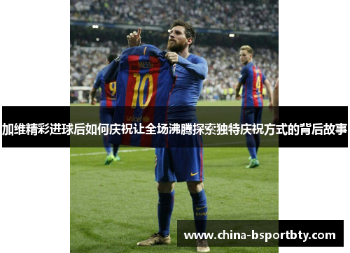 加维精彩进球后如何庆祝让全场沸腾探索独特庆祝方式的背后故事