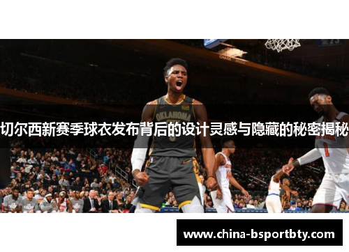 切尔西新赛季球衣发布背后的设计灵感与隐藏的秘密揭秘