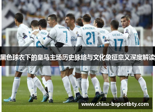 黑色球衣下的皇马主场历史脉络与文化象征意义深度解读