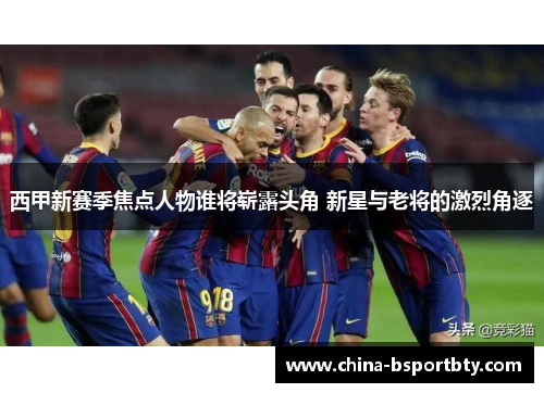 西甲新赛季焦点人物谁将崭露头角 新星与老将的激烈角逐